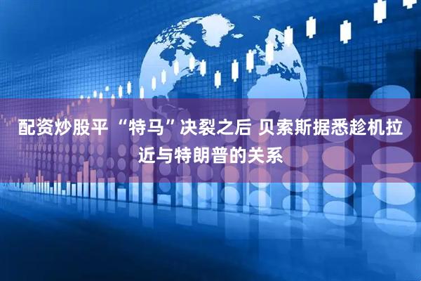 配资炒股平 “特马”决裂之后 贝索斯据悉趁机拉近与特朗普的关系