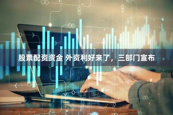 股票配资资金 外资利好来了，三部门宣布