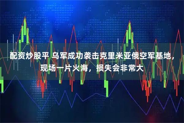 配资炒股平 乌军成功袭击克里米亚俄空军基地，现场一片火海，损失会非常大