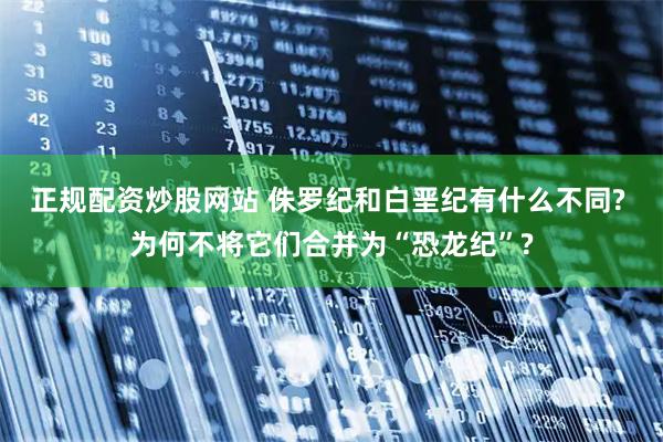 正规配资炒股网站 侏罗纪和白垩纪有什么不同? 为何不将它们合并为“恐龙纪”?