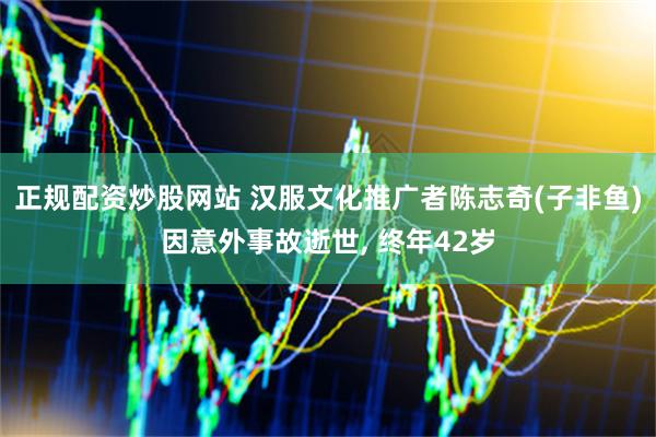 正规配资炒股网站 汉服文化推广者陈志奇(子非鱼)因意外事故逝世, 终年42岁