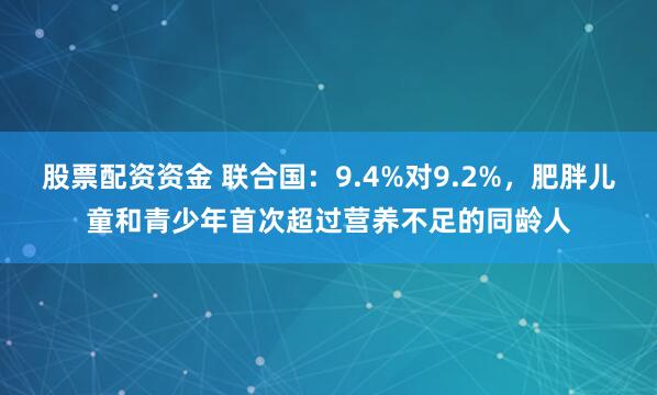 股票配资资金 联合国：9.4%对9.2%，肥胖儿童和青少年首次超过营养不足的同龄人