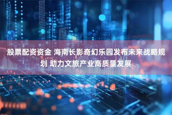 股票配资资金 海南长影奇幻乐园发布未来战略规划 助力文旅产业高质量发展