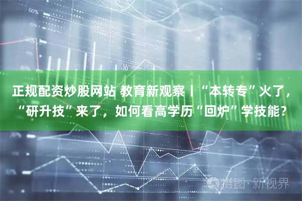 正规配资炒股网站 教育新观察丨“本转专”火了，“研升技”来了，如何看高学历“回炉”学技能？
