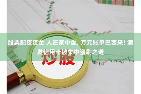 股票配资资金 人在家中坐, 万元账单巴西来! 浦发信用卡被集中盗刷之谜