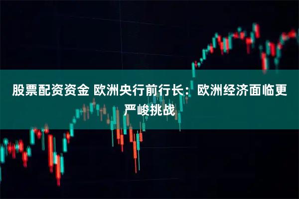 股票配资资金 欧洲央行前行长：欧洲经济面临更严峻挑战