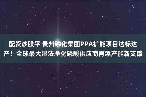 配资炒股平 贵州磷化集团PPA扩能项目达标达产！全球最大湿法净化磷酸供应商再添产能新支撑