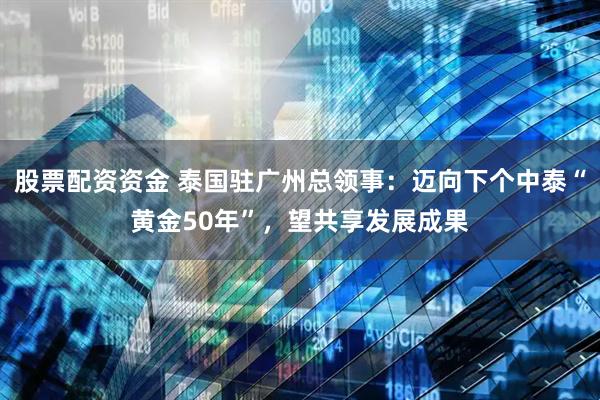 股票配资资金 泰国驻广州总领事：迈向下个中泰“黄金50年”，望共享发展成果