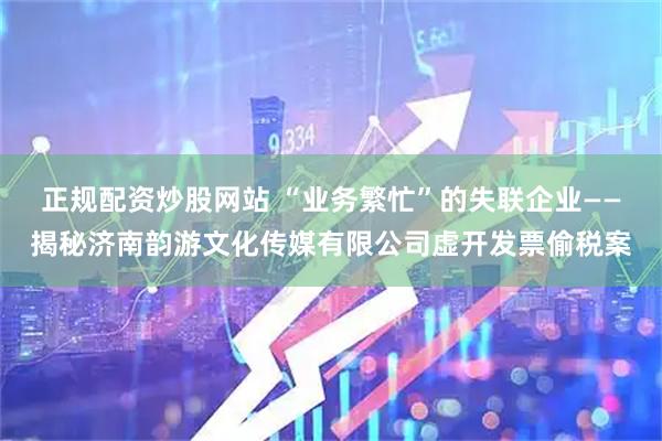 正规配资炒股网站 “业务繁忙”的失联企业——揭秘济南韵游文化传媒有限公司虚开发票偷税案