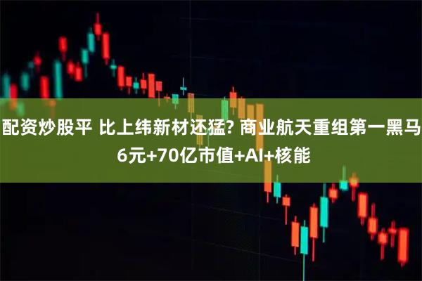 配资炒股平 比上纬新材还猛? 商业航天重组第一黑马 6元+70亿市值+AI+核能