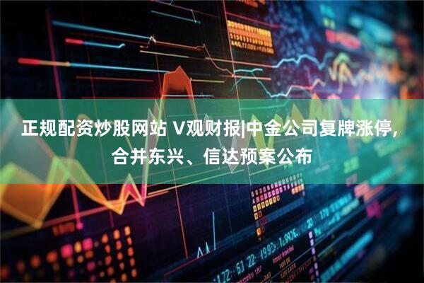 正规配资炒股网站 V观财报|中金公司复牌涨停, 合并东兴、信达预案公布