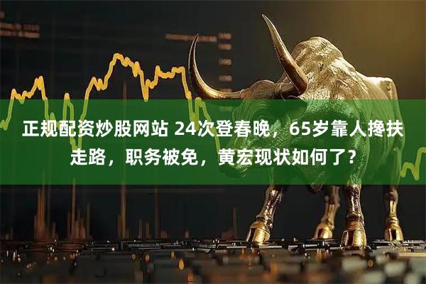 正规配资炒股网站 24次登春晚，65岁靠人搀扶走路，职务被免，黄宏现状如何了？