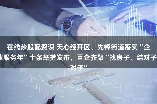 在线炒股配资识 天心经开区、先锋街道落实“企业服务年”十条举措发布，百企齐聚“找房子、结对子”
