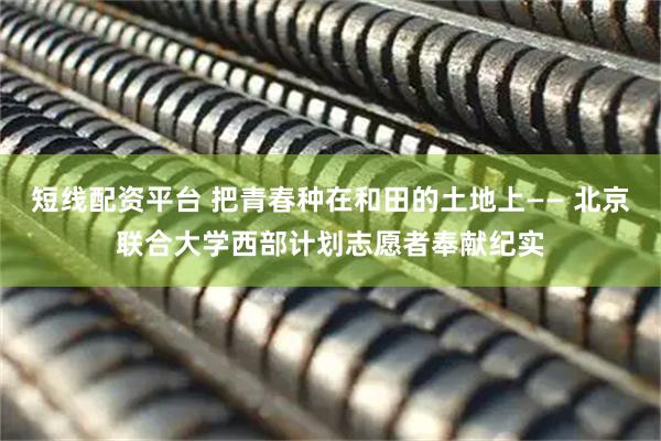 短线配资平台 把青春种在和田的土地上—— 北京联合大学西部计划志愿者奉献纪实