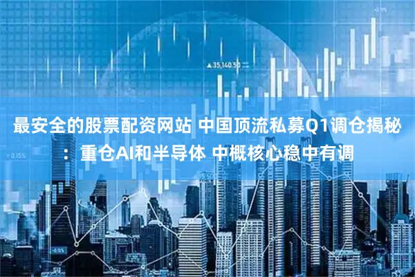 最安全的股票配资网站 中国顶流私募Q1调仓揭秘：重仓AI和半导体 中概核心稳中有调
