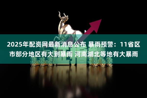 2025年配资网最新消息公布 暴雨预警：11省区市部分地区有大到暴雨 河南湖北等地有大暴雨