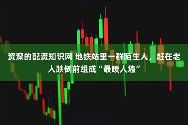 资深的配资知识网 地铁站里一群陌生人，赶在老人跌倒前组成“最暖人墙”