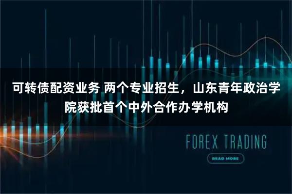 可转债配资业务 两个专业招生，山东青年政治学院获批首个中外合作办学机构