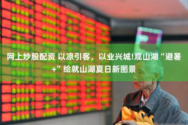 网上炒股配资 以凉引客，以业兴城!观山湖“避暑+”绘就山湖夏日新图景